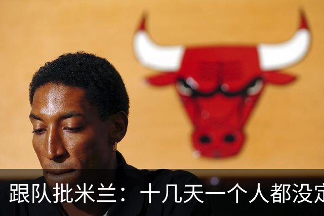 跟队批米兰：十几天一个人都没定 天天视频面试 足球不是这么搞的